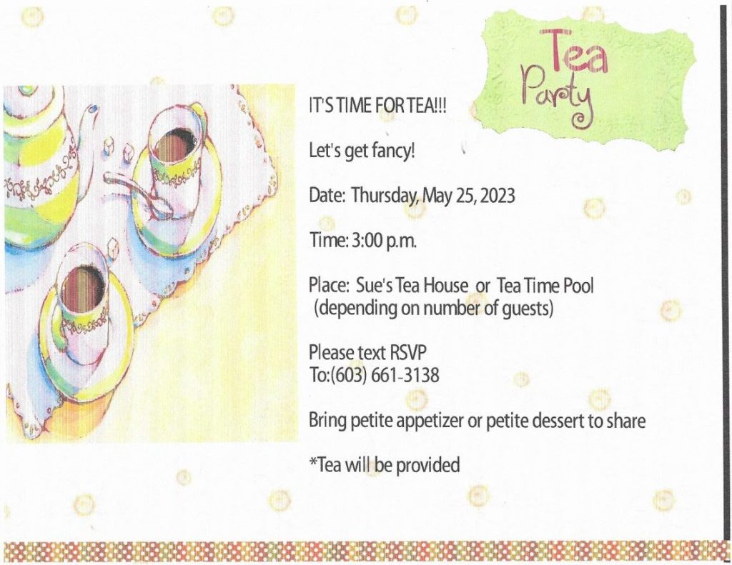 Tea Party IT'S TIME FOR TEA!!! Let's get fancy! Date: Thursday, May 25, 2023 Time: 3:00 p.m. Place: Sue's Tea House or Tea Time Pool (depending on number of guests) Please text RSVP To:(603) 661 -3138 Bring petite appetizer or petite dessert to share *Tea will be provided