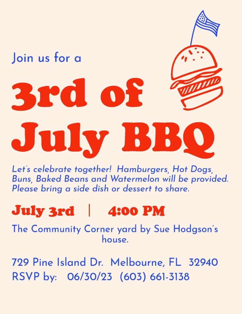 Join us for a 3rd of July BBQ The Community Corner Sue Hodgson’s house. yard by 729 Pine Island Dr. Melbourne, FL 32940 RSVP by: 06/30/23 (603) 661-3138 Let’s celebrate together! Dogs, Buns, Baked Beans bring a dessert to share. Hamburgers, Hot and Watermelon will be provided. Please Bring a side dish or dessert to share