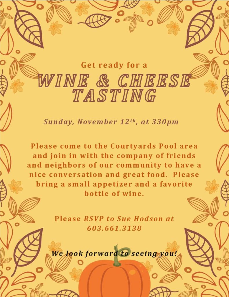 
Get ready for a 
WINE & CHEESE TASTING 
       Sunday, November 12th, at 330pm    
Please come to the Courtyards Pool area and join in with the company of friends and neighbors of our community to have a nice conversation and great food.  Please bring a small appetizer and a favorite bottle of wine.
Please RSVP to Sue Hodson at 603.661.3138
We look forward to seeing you!

