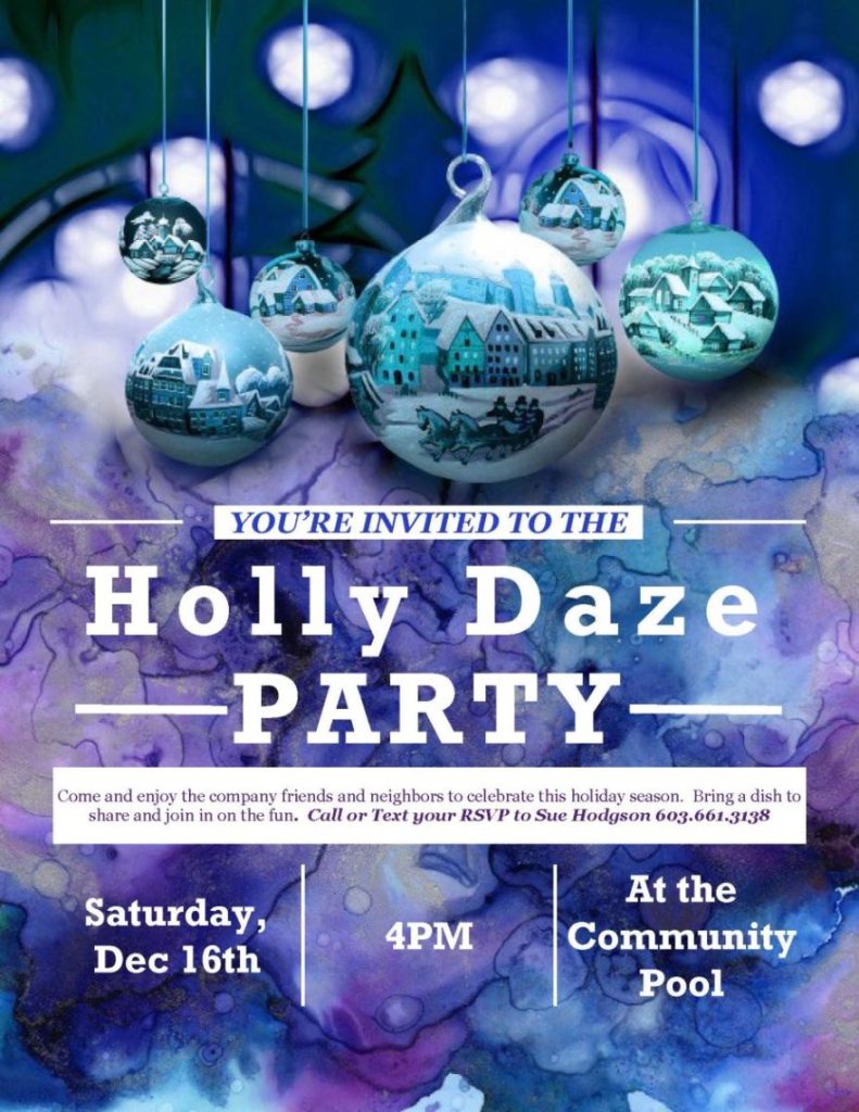  	  YOU’RE INVITED TO THE  	 
Holly Daze
 	PARTY 
Come and enjoy the company friends and neighbors to celebrate this holiday season.  Bring a dish to share and join in on the fun.  Call or Text your RSVP to Sue Hodgson 603.661.3138
Saturday, Dec 16th	4PM	At the Community Pool

