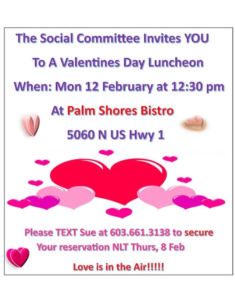     The Social Committee Invites YOU
        To A Valentines Day Luncheon
  When: Mon 12 February at 12:30 pm
              At Palm Shores Bistro
                   5060 N US Hwy 1

       Please TEXT Sue at 603.661.3138 to secure 
            Your reservation NLT Thurs, 8 Feb
                           Love is in the Air!!!!!