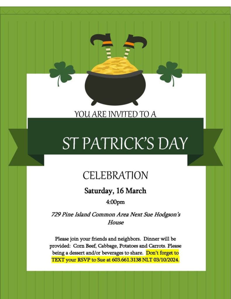 YOU ARE INVITED TO A
ST PATRICK’S DAY
CELEBRATION
Saturday, 16 March
4:00pm
729 Pine Island Common Area Next Sue Hodgson’s House
Please join your friends and neighbors.  Dinner will be provided:  Corn Beef, Cabbage, Potatoes and Carrots. Please being a dessert and/or beverages to share.  Don’t forget to TEXT your RSVP to Sue at 603.661.3138 NLT 03/10/2024.